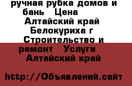 ручная рубка домов и бань › Цена ­ 800 - Алтайский край, Белокуриха г. Строительство и ремонт » Услуги   . Алтайский край